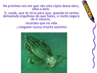 Na próxima vez em que vês uma cópia desta obra, olhe-a bem. E, oxalá, que te sirva para que, quando te sentes demasiado orgulhoso do que fazes, e muito seguro de ti mesmo,  recordes que na vida ¡ ninguém nunca triunfa sozinho! 