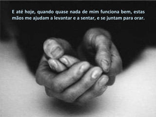 E até hoje, quando quase nada de mim funciona bem, estas mãos me ajudam a levantar e a sentar, e se juntam para orar. 