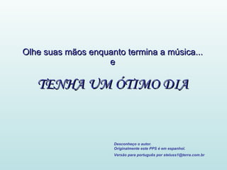 Olhe suas mãos enquanto termina a música... e TENHA UM ÓTIMO DIA Desconheço o autor. Originalmente este PPS é em espanhol. Versão para português por steluss1@terra.com.br   
