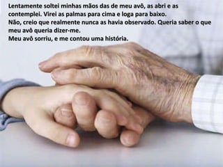 Lentamente soltei minhas mãos das de meu avô, as abri e as  contemplei. Virei as palmas para cima e loga para baixo.  Não, creio que realmente nunca as havia observado. Queria saber o que meu avô queria dizer-me.  Meu avô sorriu, e me contou uma história. 