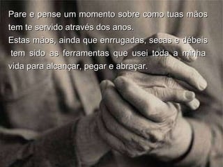 Pare e pense um momento sobre como tuas mãos tem te servido através dos anos.  Estas mãos, ainda que enrrugadas, secas e débeis  tem sido as ferramentas que usei toda a minha vida para alcançar, pegar e abraçar. 