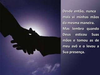 Desde então, nunca  mais vi minhas mãos da mesma maneira.  Mas lembro quando Deus esticou Suas mãos e tomou as de meu avô e o levou a Sua presença. 