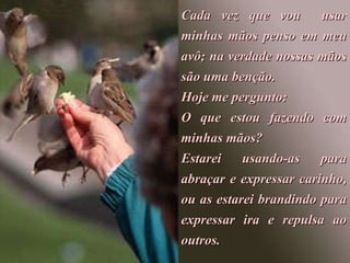 Cada vez que vou  usar minhas mãos penso em meu avô; na verdade nossas mãos são uma benção. Hoje me pergunto:  O que estou fazendo com minhas mãos? Estarei  usando-as  para abraçar e expressar carinho, ou as estarei brandindo para expressar ira e repulsa ao outros. 