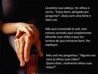 Levantou sua cabeça, me olhou e sorriu. “Estou bem, obrigado por perguntar”, disse com uma forte e clara voz. Não quiz incomodá-lo avô, mas estavas sentado aqui simplemente olhando suas mãos e quiz ter certeza de que estivesse bem, lhe expliquei. Meu avô me perguntou: “Alguma vez voce já olhou suas mãos?  Quero dizer, realmente olhou suas mãos?” 