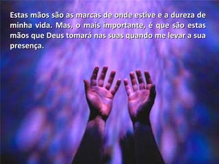 Estas mãos são as marcas de onde estive e a dureza de minha vida. Mas, o mais importante, é que são estas mãos que Deus tomará nas suas quando me levar a sua presença. 