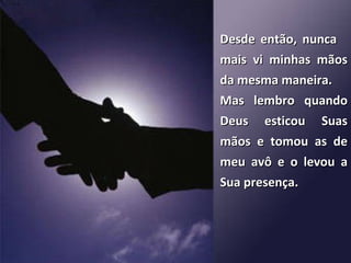 Desde então, nunca  mais vi minhas mãos da mesma maneira.  Mas lembro quando Deus esticou Suas mãos e tomou as de meu avô e o levou a Sua presença. 