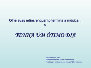 Olhe suas mãos enquanto termina a música... e TENHA UM ÓTIMO DIA Desconheço o autor. Originalmente este PPS é em espanhol. Versão para português por steluss1@terra.com.br   