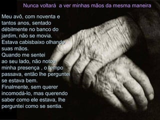 Nunca voltará  a ver minhas mãos da mesma maneira Meu avô, com noventa e tantos anos, sentado débilmente no banco do jardim, não se movia.  Estava cabisbaixo olhando suas mãos.  Quando me sentei  ao seu lado, não notou minha presença , o tempo passava, então lhe perguntei se estava bem. Finalmente, sem querer incomodá-lo, mas querendo saber como ele estava, lhe perguntei como se sentia. 