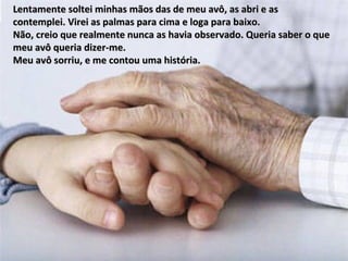 Lentamente soltei minhas mãos das de meu avô, as abri e as  contemplei. Virei as palmas para cima e loga para baixo.  Não, creio que realmente nunca as havia observado. Queria saber o que meu avô queria dizer-me.  Meu avô sorriu, e me contou uma história. 