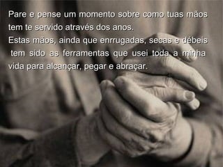 Pare e pense um momento sobre como tuas mãos tem te servido através dos anos.  Estas mãos, ainda que enrrugadas, secas e débeis  tem sido as ferramentas que usei toda a minha vida para alcançar, pegar e abraçar. 