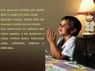 Elas puseram comida em minha boca e roupa em meu corpo.  Quando criança, minha mãe me ensinou a juntá-las em oração.  Elas amarraram os cadarços dos meus sapatos, e me ajudaram a calçar minhas botas. Estiveram sujas, esfoladas, ásperas e dobradas.  