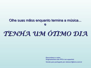 Olhe suas mãos enquanto termina a música... e TENHA UM ÓTIMO DIA Desconheço o autor. Originalmente este PPS é em espanhol. Versão para português por steluss1@terra.com.br   
