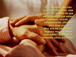 Lhe expliquei que não queria incomodá-lo, mas queria ter certeza de que estava bem, já que estava sentado, imóvel, simplesmente, olhando para suas mãos Meu avô me perguntou: ‘ Alguma vez já olhastes tuas mãos? Quero dizer, realmente olhou para elas?’ 