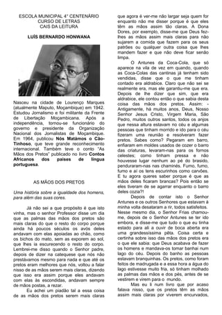 ESCOLA MUNICIPAL 4° CENTENÁRIO
CURSO DE LETRAS
CAIS DA LEITURA
LUÍS BERNARDO HONWANA

Nasceu na cidade de Lourenço Marques
(atualmente Maputo, Moçambique) em 1942.
Estudou Jornalismo e foi militante da Frente
de Libertação Moçambicana. Após a
independência, tornou-se funcionário do
governo e presidente da Organização
Nacional dos Jornalistas de Moçambique.
Em 1964, publicou Nós Matámos o CãoTinhoso, que teve grande reconhecimento
internacional. Também teve o conto “As
Mãos dos Pretos” publicado no livro Contos
Africanos
dos
países
de
língua
portuguesa.

AS MÃOS DOS PRETOS
Uma história sobre a igualdade dos homens,
para além das suas cores.
Já não sei a que propósito é que isto
vinha, mas o senhor Professor disse um dia
que as palmas das mãos dos pretos são
mais claras do que o resto do corpo porque
ainda há poucos séculos os avós deles
andavam com elas apoiadas ao chão, como
os bichos do mato, sem as exporem ao sol,
que lhes ia escurecendo o resto do corpo.
Lembrei-me disso quando o Senhor padre,
depois de dizer na catequese que nós não
prestávamos mesmo para nada e que até os
pretos eram melhores que nós, voltou a falar
nisso de as mãos serem mais claras, dizendo
que isso era assim porque eles andavam
com elas às escondidas, andavam sempre
de mãos postas, a rezar.
Eu achei um piadão tal a essa coisa
de as mãos dos pretos serem mais claras

que agora é ver-me não largar seja quem for
enquanto não me disser porque é que eles
têm as mãos assim tão claras. A Dona
Dores, por exemplo, disse-me que Deus fezlhes as mãos assim mais claras para não
sujarem a comida que fazem para os seus
patrões ou qualquer outra coisa que lhes
mandem fazer e que não deve ficar senão
limpa.
O Antunes da Coca-Cola, que só
aparece na vila de vez em quando, quando
as Coca-Colas das cantinas já tenham sido
vendidas, disse que o que me tinham
contado era aldrabice. Claro que não sei se
realmente era, mas ele garantiu-me que era.
Depois de lhe dizer que sim, que era
aldrabice, ele contou então o que sabia desta
coisa das mãos dos pretos. Assim: Antigamente, há muitos anos, Deus, Nosso
Senhor Jesus Cristo, Virgem Maria, São
Pedro, muitos outros santos, todos os anjos
que nessa altura estavam no céu e algumas
pessoas que tinham morrido e ido para o céu
fizeram uma reunião e resolveram fazer
pretos. Sabes como? Pegaram em barro,
enfiaram em moldes usados de cozer o barro
das criaturas, levaram-nas para os fornos
celestes; como tinham pressa e não
houvesse lugar nenhum ao pé do brasido,
penduraram-nas nas chaminés. Fumo, fumo,
fumo e aí os tens escurinhos como carvões.
E tu agora queres saber porque é que as
mãos deles ficaram brancas? Pois então se
eles tiveram de se agarrar enquanto o barro
deles cozia?!
Depois de contar isto o Senhor
Antunes e os outros Senhores que estavam à
minha volta desataram a rir, todos satisfeitos.
Nesse mesmo dia, o Senhor Frias chamoume, depois de o Senhor Antunes se ter ido
embora, e disse-me que tudo o que eu tinha
estado para ali a ouvir de boca aberta era
uma grandessíssima pêta. Coisa certa e
certinha sobre isso das mãos dos pretos era
o que ele sabia: que Deus acabava de fazer
os homens e mandava-os tomar banhai num
lago do céu. Depois do banho as pessoas
estavam branquinhas. Os pretos, como foram
feitos de madrugada e a essa hora a água do
lago estivesse muito fria, só tinham molhado
as palmas das mãos e dos pés, antes de se
vestirem e virem para o mundo.
Mas eu li num livro que por acaso
falava nisso, que os pretos têm as mãos
assim mais claras por viverem encurvados,

 
