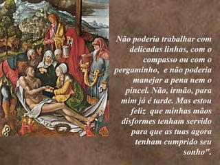 <> <> Não poderia trabalhar com delicadas linhas, com o  compasso ou com o pergaminho,  e não poderia manejar a pena nem o pincel. Não, irmão, para mim já é tarde. Mas estou feliz  que minhas mãos disformes tenham servido para que as tuas agora tenham cumprido seu sonho".
