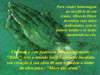Para render homenagem ao sacrifício de seu irmão, Albrecht Dürer desenhou suas mãos maltratadas, com as palmas unidas e os dedos apontando ao céu.<> Chamou a esta poderosa obra simplemente "Mãos", mas o mundo inteiro abriu de imediato seu coração à sua obra de arte e mudou o nome da obra para : "Mãos que oram".