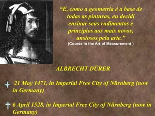 “E, como a geometria é a base de todas as pinturas, eu decidi ensinar seus rudimentos e princípios aos mais novos, ansiosos pela arte.”(Course in the Art of Measurement )ALBRECHT DÜRER 21 May 1471, in Imperial Free City of Nürnberg (now in Germany)6 April 1528, in Imperial Free City of Nürnberg (now in Germany) 
