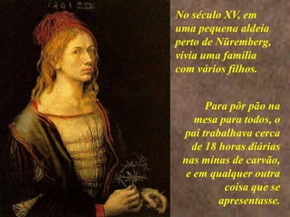 <> No século XV, em uma pequena aldeia perto de Nüremberg, vivia uma família com vários filhos.Para pôr pão na mesa para todos, o pai trabalhava cerca de 18 horas diárias nas minas de carvão, e em qualquer outra coisa que se apresentasse.