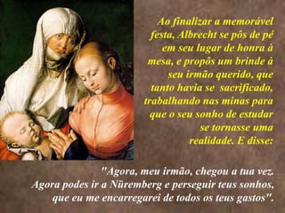 <> Ao finalizar a memorável festa, Albrecht se pôs de pé em seu lugar de honra à mesa, e propôs um brinde à seu irmão querido, que tanto havia se  sacrificado, trabalhando nas minas para que o seu sonho de estudar se tornasse uma realidade. E disse:"Agora, meu irmão, chegou a tua vez. Agora podes ir a Nüremberg e perseguir teus sonhos, que eu me encarregarei de todos os teus gastos".