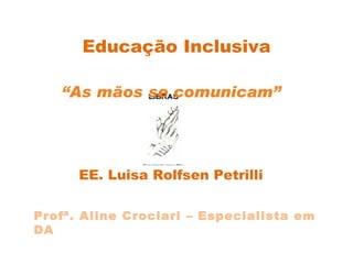 Educação Inclusiva “ As mãos se comunicam” EE. Luisa Rolfsen Petrilli Profª. Aline Crociari – Especialista em DA 