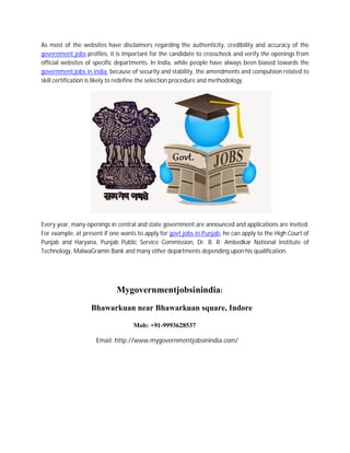 As most of the websites have disclaimers regarding the authenticity, credibility and accuracy of the
government jobs profiles, it is important for the candidate to crosscheck and verify the openings from
official websites of specific departments. In India, while people have always been biased towards the
government jobs in india because of security and stability, the amendments and compulsion related to
skill certification is likely to redefine the selection procedure and methodology.
Every year, many openings in central and state government are announced and applications are invited.
For example, at present if one wants to apply for govt jobs in Punjab, he can apply to the High Court of
Punjab and Haryana, Punjab Public Service Commission, Dr. B. R. Ambedkar National Institute of
Technology, MalwaGramin Bank and many other departments depending upon his qualification.
Mygovernmentjobsinindia:
Bhawarkuan near Bhawarkuan square, Indore
Mob: +91-9993628537
Email: http://www.mygovernmentjobsinindia.com/
 