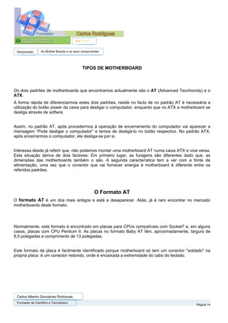 Ref. 1.1.1


 Designação:      As Mother Boards e os seus componentes




                                             TIPOS DE MOTHERBOARD



Os dois padrões de motherboards que encontramos actualmente são o AT (Advanced Tecnhonoly) e o
ATX.
A forma rápida de diferenciarmos estes dois padrões, reside no facto de no padrão AT é necessária a
utilização do botão power da caixa para desligar o computador, enquanto que no ATX a motherboard se
desliga através de softwre.


Assim, no padrão AT, após procedermos à operação de encerramento do computador vai aparecer a
mensagem “Pode desligar o computador” e temos de desligá-lo no botão respectivo. No padrão ATX,
após encerrarmos o computador, ele desliga-se por si.


Interessa desde já referir que, não podemos montar uma motherboard AT numa caixa ATX e vice-versa.
Esta situação deriva de dois factores: Em primeiro lugar, as furagens são diferentes dado que, as
dimensões das motherboards também o são. A segunda característica tem a ver com a fonte de
alimentação, uma vez que o conector que vai fornecer energia à motherboard é diferente entre os
referidos padrões.




                                                     O Formato AT
O formato AT é um dos mais antigos e está a desaparecer. Aliás, já é raro encontrar no mercado
motherboards deste formato.




Normalmente, este formato é encontrado em placas para CPUs compatíveis com Socket7 e, em alguns
casos, placas com CPU Pentium II. As placas no formato Baby AT têm, aproximadamente, largura de
8,5 polegadas e comprimento de 13 polegadas.


Este formato de placa é facilmente identificado porque motherboard só tem um conector "soldado" na
própria placa: é um conector redondo, onde é encaixada a extremidade do cabo do teclado.




 Carlos Alberto Gonçalves Rodrigues
 Formador de Cientifico e Tecnológico
                                                                                            Página 14
 