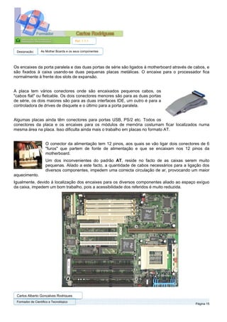 Ref. 1.1.1


 Designação:      As Mother Boards e os seus componentes




Os encaixes da porta paralela e das duas portas de série são ligados à motherboard através de cabos, e
são fixados à caixa usando-se duas pequenas placas metálicas. O encaixe para o processador fica
normalmente à frente dos slots de expansão.


A placa tem vários conectores onde são encaixados pequenos cabos, os
"cabos flat" ou fletcable. Os dois conectores menores são para as duas portas
de série, os dois maiores são para as duas interfaces IDE, um outro é para a
controladora de drives de disquete e o último para a porta paralela.


Algumas placas ainda têm conectores para portas USB, PS/2 etc. Todos os
conectores da placa e os encaixes para os módulos de memória costumam ficar localizados numa
mesma área na placa. Isso dificulta ainda mais o trabalho em placas no formato AT.


                     O conector da alimentação tem 12 pinos, aos quais se vão ligar dois conectores de 6
                     "furos" que partem de fonte de alimentação e que se encaixam nos 12 pinos da
                     motherboard.
                     Um dos inconvenientes do padrão AT, reside no facto de as caixas serem muito
                     pequenas. Aliado a este facto, a quantidade de cabos necessários para a ligação dos
                     diversos componentes, impedem uma correcta circulação de ar, provocando um maior
aquecimento.
Igualmente, devido à localização dos encaixes para os diversos componentes aliado ao espaço exíguo
da caixa, impedem um bom trabalho, pois a acessibilidade dos referidos é muito reduzida.




 Carlos Alberto Gonçalves Rodrigues
 Formador de Cientifico e Tecnológico
                                                                                                 Página 15
 