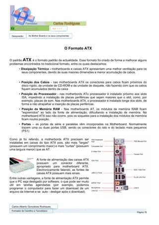 Ref. 1.1.1


 Designação:      As Mother Boards e os seus componentes




                                                     O Formato ATX


O padrão ATX é o formato padrão da actualidade. Esse formato foi criado de forma a melhorar alguns
problemas encontrados no tradicional formato, entre os quais destacamos:
        • Dissipação Térmica - motherboards e caixas ATX apresentam uma melhor ventilação para os
          seus componentes, devido às suas maiores dimensões e menor acumulação de cabos.


        • Posição dos Cabos - nas motherboards ATX os conectores para cabos ficam próximos do
          disco rígido, da unidade de CD-ROM e da unidade de disquete, não fazendo com que os cabos
          fiquem acumulados dentro da caixa
        • Posição do Processador - nas motherbords ATo processador é instalado próximo aos slots
          ISA, impedindo a instalação de placas periféricas que sejam maiores que o slot, como, por
          exemplo, placas de som. Nas motherboards ATX, o processador é instalado longe dos slots, de
          forma a não atrapalhar a inserção de placas periféricas.
        • Posição da Memória RAM - Nas motherboards AT, os módulos de memória RAM ficam
          "espremidos" ao lado da fonte de alimentação, dificultando a instalação de memória. Na
          motherboard ATX isso não ocorre, pois os soquetes para a instalação dos módulos de memória
          ficam noutra posição.
        • Portas – as portas de série e paralelas vêm incorporadas na Motherboard. Normalmente
          trazem uma ou duas portas USB, sendo os conectores do rato e do teclado mais pequenos
          (PS1)

Como já foi referido, a motherbords ATX precisam ser
instaladas em caixas do tipo ATX pois, são mais "largas"
(possuem um comprimento maior) e mais "curtas" (possuem
uma largura menor) que as AT.


                          A fonte de alimentação das caixas ATX
                          possuem um conector diferente,
                          apropriado para motherboard ATX.
                          Electronicamente falando, as fontes de
                          caixas ATX possuem mais sinais.
Entre outras vantagens, a fonte de alimentação ATX permite
que o PC seja desligado por software, o que pode ser muito
útil em tarefas agendadas (por exemplo, podemos
programar o computador para fazer um download de um
arquivo da Internet e se auto - desligar após o download).




 Carlos Alberto Gonçalves Rodrigues
 Formador de Cientifico e Tecnológico
                                                                                             Página 16
 