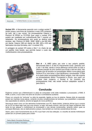 Ref. 1.1.1


 Designação:      As Mother Boards e os seus componentes




Socket 370 - é fisicamente parecido com o antigo socket 7,
porém possui uma linha de contactos a mais (370 contactos
ao todo, daí o seu nome). Os processadores Celeron e
Pentium III PPGA ou FC-PGA (que usam o socket 370)
podem ser instalados em motherboards Slot 1 usando um
adaptador. Os processadores aos quais se destina este
encaixe, são: Pentium III 500E, 550E, 600E e de 650 Mhz
em diante, Celeron 366 em diante (os 366, 400 e 433 são
fabricados nos dois formatos, slot 1 e socket 370).
A vantagem do socket 370 sobre o Slot 1 é o facto de ser
um padrão mais barato, que permite baixar o custo das
motherboards e dos processadores.




                                                     Slot A - A AMD optou por criar o seu próprio padrão,
                                                     denominado Slot A. O slot A é fisicamente muito parecido com
                                                     o slot 1 da Intel, sendo a única diferença visível entre os dois a
                                                     diferente posição do pino central (que divide o slot em dois). Isto
                                                     impede que se encaixe um processador Athlon numa placa para
                                                     Pentium II ou vice-versa, o que danificaria o processador. O Slot
                                                     A é usado pelos processadores Athlon antigos, mas não suporta
                                                     os processadores Athlon Thunderbird e Duron, que usam um
                                                     encaixe mais moderno, o Socket A. Ao contrário dos
                                                     processadores Intel, não existe nenhum adaptador socket A
                                                     para Slot A.


                                                        Conclusão
Podemos concluir que a Motherboard é a placa do computador onde estão instalados o processador, a RAM, A
ROM, a cache, o bus e toda uma série de circuitos e controladores auxiliares.
Possui um conjunto de “ranhuras” ou slots de expansão, ligados ao bus do sistema. Nesses slots de expansão
podem ser inseridas novas placas, contendo circuitos complementares de hardware, que possibilitam a expansão
das capacidades do sistema, através da ligação de novos periféricos.
Assume-se assim como um dos elementos fundamentais num PC. Neste âmbito, podemos afirmar que a compra
de um PC se releva algo mais que uma compra, ou seja, não basta comprar: para que não hajam problemas mais
tarde há que adequar a motherboard ao processador e aos demais componentes, tentando auferir quais as
principais diferenças, não só relativamente a preços, mas também ao nível das características técnicas.
Assim, para o bom funcionamento de um PC à que fazer uma boa selecção, e a escolha da devida motherboard
poderá ser um primeiro passo para o êxito!



 Carlos Alberto Gonçalves Rodrigues
 Formador de Cientifico e Tecnológico
                                                                                                                Página 18
 