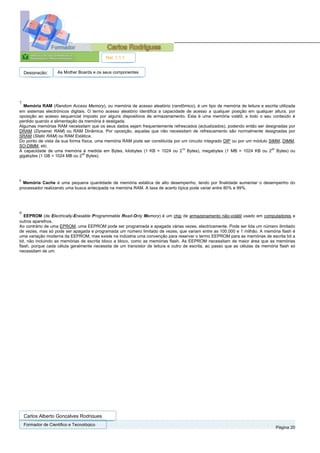 Ref. 1.1.1


    Designação:      As Mother Boards e os seus componentes




7
  Memória RAM (Random Access Memory), ou memória de acesso aleatório (randômico), é um tipo de memória de leitura e escrita utilizada
em sistemas electrónicos digitais. O termo acesso aleatório identifica a capacidade de acesso a qualquer posição em qualquer altura, por
oposição ao acesso sequencial imposto por alguns dispositivos de armazenamento. Esta é uma memória volátil, e todo o seu conteúdo é
perdido quando a alimentação da memória é desligada.
Algumas memórias RAM necessitam que os seus dados sejam frequentemente refrescados (actualizados), podendo então ser designadas por
DRAM (Dynamic RAM) ou RAM Dinâmica. Por oposição, aquelas que não necessitam de refrescamento são normalmente designadas por
SRAM (Static RAM) ou RAM Estática.
Do ponto de vista da sua forma física, uma memória RAM pode ser constituída por um circuito integrado DIP ou por um módulo SIMM, DIMM,
SO-DIMM, etc.
                                                                                  10                                        20
A capacidade de uma memória é medida em Bytes, kilobytes (1 KB = 1024 ou 2 Bytes), megabytes (1 MB = 1024 KB ou 2 Bytes) ou
                                30
gigabytes (1 GB = 1024 MB ou 2 Bytes).




8
  Memória Cache é uma pequena quantidade de memória estática de alto desempenho, tendo por finalidade aumentar o desempenho do
processador realizando uma busca antecipada na memória RAM. A taxa de acerto típica pode variar entre 80% e 99%.




9
   EEPROM (de Electrically-Erasable Programmable Read-Only Memory) é um chip de armazenamento não-volátil usado em computadores e
outros aparelhos.
Ao contrário de uma EPROM, uma EEPROM pode ser programada e apagada várias vezes, electricamente. Pode ser lida um número ilimitado
de vezes, mas só pode ser apagada e programada um número limitado de vezes, que variam entre as 100.000 e 1 milhão. A memória flash é
uma variação moderna da EEPROM, mas existe na indústria uma convenção para reservar o termo EEPROM para as memórias de escrita bit a
bit, não incluindo as memórias de escrita bloco a bloco, como as memórias flash. As EEPROM necessitam de maior área que as memórias
flash, porque cada célula geralmente necessita de um transístor de leitura e outro de escrita, ao passo que as células da memória flash só
necessitam de um.




    Carlos Alberto Gonçalves Rodrigues
    Formador de Cientifico e Tecnológico
                                                                                                                                Página 20
 
