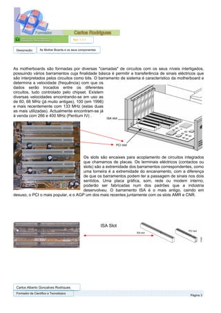 Ref. 1.1.1


 Designação:      As Mother Boards e os seus componentes




As motherboards são formadas por diversas "camadas" de circuitos com os seus níveis interligados,
possuindo vários barramentos cuja finalidade básica é permitir a transferência de sinais eléctricos que
são interpretados pelos circuitos como bits. O barramento de sistema é característico da motherboard e
determina a velocidade (frequência) com que os
dados serão trocados entre os diferentes
circuitos, tudo controlado pelo chipset. Existem
diversas velocidades encontrando-se em uso as
de 60, 66 MHz (já muito antigas), 100 (em 1998)
e mais recentemente com 133 MHz (estas duas
as mais utilizadas). Actualmente encontram-se já
à venda com 266 e 400 MHz (Pentium IV) .




                                     Os slots são encaixes para acoplamento de circuitos integrados
                                     que chamamos de placas. Os terminais eléctricos (contactos ou
                                     slots) são a extremidade dos barramentos correspondentes, como
                                     uma torneira é a extremidade do encanamento, com a diferença
                                     de que os barramentos podem ter a passagem de sinais nos dois
                                     sentidos. Uma placa gráfica, som, rede ou modem interno,
                                     poderão ser fabricadas num dos padrões que a indústria
                                     desenvolveu. O barramento ISA é o mais antigo, caindo em
desuso, o PCI o mais popular, e o AGP um dos mais recentes juntamente com os slots AMR e CNR.




                                                           ISA Slot




 Carlos Alberto Gonçalves Rodrigues
 Formador de Cientifico e Tecnológico
                                                                                               Página 3
 
