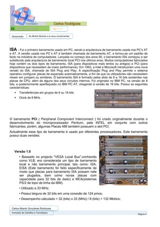 Ref. 1.1.1


 Designação:      As Mother Boards e os seus componentes




ISA - Foi o primeiro barramento usado em PC, sendo a arquitectura de barramento usada nos PC’s XT
e AT. A versão usada nos PC´s AT é também chamada de barramento AT, e tornou-se um padrão de
facto na indústria de computadores. Lançada no começo dos anos 90, o barramento ISA começou a ser
substituído pela arquitectura de barramento local PCI nos últimos anos. Muitos computadores fabricados
hoje contém os dois tipos de barramento, ISA (para dispositivos mais lentos ou antigos) e PCI (para
dispositivos que necessitem de maior performance). Em 1993, a Intel e Microsoft introduziram uma nova
versão do ISA, chamada de ISA Plug and Play. A especificação Plug and Play permite o sistema
operativo configurar placas de expansão automaticamente, a fim de que os utilizadores não necessitem
mexer em jumpers ou similares. O barramento ISA é formado pelos slots de 8 e 16 bits existentes nas
placas de CPU, além de alguns dos seus circuitos internos. Foi originado no IBM PC, na versão de 8
bits, e posteriormente aperfeiçoado no IBM PC AT, chegando à versão de 16 bits. Possui as seguintes
características:
        Transferências em grupos de 8 ou 16 bits
        Clock de 8 MHz.




O barramento PCI ( Peripheral Component Interconnect ) foi criado originalmente durante o
desenvolvimento do microprocessador Pentium, pela INTEL em conjunto com outros
fabricantes, porém, algumas Placas 486 também possuem o slot PCI.
Actualmente esse tipo de barramento é usado por diferentes processadores. Este barramento
possui duas versões:



   Versão 1.0
        • Baseado no projecto "VESA Local Bus",conhecido
        como VLB, era considerada um tipo de barramento
        local e não barramento principal, tais como: ISA,
        EISA (Este barramento foi feito especificamente de
        modo que placas para barramento ISA possam nele
        ser plugados, bem como novas placas com
        capacidade para 32 bits de dado) e MCA(sistemas
        PS/2 de topo de linha da IBM).
        • Utilizado a 33 MHz;
        • Possui largura de 32 bits em uma conexão de 124 pinos;
        • Desempenho calculado = 32 (bits) x 33 (MHz) / 8 (bits) = 132 Mbits/s;

 Carlos Alberto Gonçalves Rodrigues
 Formador de Cientifico e Tecnológico
                                                                                              Página 4
 