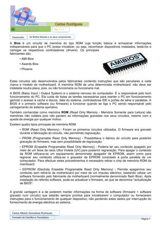 Ref. 1.1.1


 Designação:      As Mother Boards e os seus componentes

A Bios é um circuito de memória do tipo ROM cuja função básica é armazenar informações
indispensáveis para que o PC possa inicializar, ou seja, reconhecer dispositivos instalados, testá-los e
carregar os respectivos controladores (drivers). Os principais
fabricantes são:
        • AMI Bios
        • Awards Bios
        • Phoenix


Estes circuitos são desenvolvidos pelos fabricantes contendo instruções que são peculiares a cada
marca e modelo de motherboard. A memória ROM de uma determinada motherboard, não deve ser
instalada noutra placa, pois, ou não funcionaria ou funcionaria mal.
A BIOS (Basic Input / Output System) é o sistema nervoso do computador. É a responsável pelo bom
funcionamento do PC. Ela cuida de todas as tarefas necessárias para manter o PC em funcionamento
gerindo o acesso à cache e discos, data do sistema, controladoras IDE e portas de série e paralelas. A
BIOS é o primeiro software (ou firmware) a funcionar quando se liga o PC sendo responsável pelo
carregamento do sistema operativo.
Também conhecidas como memória ROM (Read Only Memory - Memória Somente para Leitura) são
memórias não voláteis pois não perdem as informações gravadas nos seus circuitos, mesmo com a
queda de energia por qualquer motivo.
Existem quatro tipos principais de memória ROM:
        • ROM (Read Only Memory) - Foram os primeiros circuitos utilizados. O firmware era gravado
        durante a fabricação do circuito, não permitindo regravação;
        • PROM (Programable Read Only Memory) - Possibilitava o fabrico do circuito para posterior
        gravação do firmware, mas sem possibilidade de regravação;
        • EPROM (Eraseble Programable Read Only Memory) - Poderia ter seu conteúdo apagado por
        meio de um feixe de raios Ultra Violeta (UV) para posterior regravação. Para apagar o conteúdo
        da ROM utilizava-se um equipamento denominado apagador de EPROM, assim como para
        regravar seu conteúdo utiliza-se o gravador de EPROM conectado à porta paralela de um
        computador. Para efectuar estes procedimentos é necessário retirar o chip de memória ROM da
        mainboard;
        • EEPROM (Electraly Eraseble Programable Read Only Memory) - Permite apagarmos seu
        conteúdo sem retirá-la da motherboard por meio de um impulso eléctrico, bastando utilizar um
        software fornecido pelo fabricante da motherboard (normalmente denominado flash Bios). Após
        instalação do referido software, pode-se actualizar o firmware, ao que se denomina "actualização
        de BIOS".

A grande vantagem é a de poderem manter informações na forma de software (firmware = software
gravado num circuito) que estarão sempre prontos para inicializarem o computador ou fornecerem
instruções para o funcionamento de qualquer dispositivo, não perdendo estes dados por interrupção do
fornecimento de energia eléctrica ao sistema.


 Carlos Alberto Gonçalves Rodrigues
 Formador de Cientifico e Tecnológico
                                                                                                Página 7
 