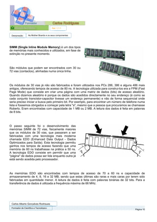 Ref. 1.1.1


 Designação:      As Mother Boards e os seus componentes




SIMM (Single Inline Module Memory) é um dos tipos
de memórias mais conhecidos e utilizados, em fase de
extinção no presente momento.



São módulos que podem ser encontrados com 30 ou
72 vias (contactos), alinhadas numa única linha.



Os módulos de 30 vias já não são fabricados e foram utilizados nos PCs 286, 386 e alguns 486 mais
antigos, oferecendo tempos de acesso de 80 ns. A tecnologia utilizada para construi-los era a FPM (Fast
Page Mode) que consiste em criar uma página com uma matriz de dados (bits) de acesso aleatório.
Quando dizemos aleatório é porque os dados são acedidos directamente no seu endereço (é como se
cada conjunto transístor-capacitor tivesse um endereço permanente) e não de forma sequencial onde
seria preciso iniciar a busca pelo primeiro bit. Por exemplo, para encontrar um número de telefone numa
lista e fossemos obrigados a começar pela letra "a", mesmo que a pessoa que procuramos se chamasse
Roberto. Eram encontradas com capacidade de 1 MB ou 2 MB. A leitura dos dados é feita em palavras
de 8 bits.



O passo seguinte foi o desenvolvimento das
memórias SIMM de 72 vias, fisicamente maiores
que os módulos de 30 vias, que passaram a ser
fabricadas com uma tecnologia mais moderna
chamada EDO (Enhanced Data Output - Dados
Optimizados para Saída). Esta tecnologia permitiu
ganhos nos tempos de acesso fazendo que uma
memória de 60 ns trabalhasse na prática a 50 ns.
A tecnologia EDO consiste em permitir que uma
"página" de dados possa ser lida enquanto outra já
está sendo acedida pelo processador.



As memórias EDO são encontradas com tempos de acesso de 70 a 60 ns e capacidade de
armazenamento de 4, 8, 16 e 32 MB, sendo que estas últimas são raras e mais caras por terem sido
fabricadas em quantidade menor. A leitura de dados é feita com palavras binárias de 32 bits. Para a
transferência de dados é utilizada a frequência máxima de 66 MHz.




 Carlos Alberto Gonçalves Rodrigues
 Formador de Cientifico e Tecnológico
                                                                                               Página 10
 