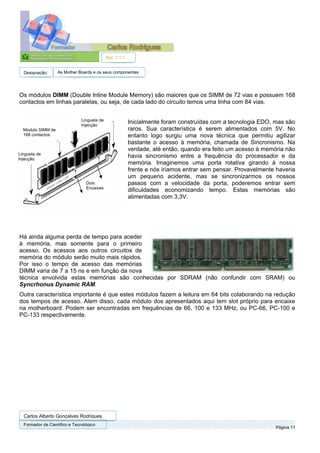 Ref. 1.1.1


  Designação:      As Mother Boards e os seus componentes




Os módulos DIMM (Double Inline Module Memory) são maiores que os SIMM de 72 vias e possuem 168
contactos em linhas paralelas, ou seja, de cada lado do circuito temos uma linha com 84 vias.


                               Lingueta de
                               Injecção
                                                          Inicialmente foram construídas com a tecnologia EDO, mas são
  Modulo SIMM de                                          raros. Sua característica é serem alimentados com 5V. No
  168 contactos                                           entanto logo surgiu uma nova técnica que permitiu agilizar
                                                          bastante o acesso à memória, chamada de Sincronismo. Na
                                                          verdade, até então, quando era feito um acesso à memória não
Lingueta de
Injecção
                                                          havia sincronismo entre a frequência do processador e da
                                                          memória. Imaginemos uma porta rotativa girando à nossa
                                                          frente e nós iríamos entrar sem pensar. Provavelmente haveria
                                                          um pequeno acidente, mas se sincronizarmos os nossos
                                 Dois                     passos com a velocidade da porta, poderemos entrar sem
                                 Encaixes
                                                          dificuldades economizando tempo. Estas memórias são
                                                          alimentadas com 3,3V.




Há ainda alguma perda de tempo para aceder
à memória, mas somente para o primeiro
acesso. Os acessos aos outros circuitos de
memória do módulo serão muito mais rápidos.
Por isso o tempo de acesso das memórias
DIMM varia de 7 a 15 ns e em função da nova
técnica envolvida estas memórias são conhecidas por SDRAM (não confundir com SRAM) ou
Syncrhonus Dynamic RAM.
Outra característica importante é que estes módulos fazem a leitura em 64 bits colaborando na redução
dos tempos de acesso. Alem disso, cada módulo dos apresentados aqui tem slot próprio para encaixe
na motherboard. Podem ser encontradas em frequências de 66, 100 e 133 MHz, ou PC-66, PC-100 e
PC-133 respectivamente.




  Carlos Alberto Gonçalves Rodrigues
  Formador de Cientifico e Tecnológico
                                                                                                               Página 11
 