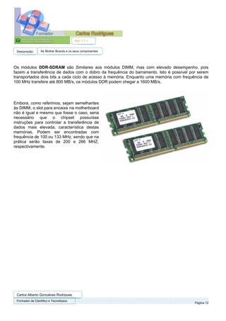 Ref. 1.1.1


 Designação:      As Mother Boards e os seus componentes




Os módulos DDR-SDRAM são Similares aos módulos DIMM, mas com elevado desempenho, pois
fazem a transferência de dados com o dobro da frequência do barramento. Isto é possível por serem
transportados dois bits a cada ciclo de acesso à memória. Enquanto uma memória com frequência de
100 MHz transfere até 800 MB/s, os módulos DDR podem chegar a 1600 MB/s.




Embora, como referimos, sejam semelhantes
às DIMM, o slot para encaixe na motherboard
não é igual e mesmo que fosse o caso, seria
necessário que o chipset possuísse
instruções para controlar a transferência de
dados mais elevada, característica destas
memórias. Podem ser encontradas com
frequência de 100 ou 133 MHz, sendo que na
prática serão taxas de 200 e 266 MHZ,
respectivamente.




 Carlos Alberto Gonçalves Rodrigues
 Formador de Cientifico e Tecnológico
                                                                                          Página 12
 