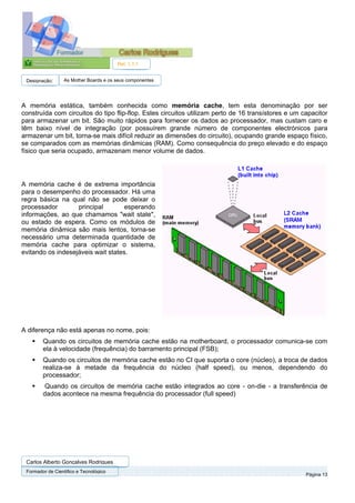 Ref. 1.1.1


 Designação:      As Mother Boards e os seus componentes




A memória estática, também conhecida como memória cache, tem esta denominação por ser
construída com circuitos do tipo flip-flop. Estes circuitos utilizam perto de 16 transístores e um capacitor
para armazenar um bit. São muito rápidos para fornecer os dados ao processador, mas custam caro e
têm baixo nível de integração (por possuírem grande número de componentes electrónicos para
armazenar um bit, torna-se mais difícil reduzir as dimensões do circuito), ocupando grande espaço físico,
se comparados com as memórias dinâmicas (RAM). Como consequência do preço elevado e do espaço
físico que seria ocupado, armazenam menor volume de dados.




A memória cache é de extrema importância
para o desempenho do processador. Há uma
regra básica na qual não se pode deixar o
processador        principal        esperando
informações, ao que chamamos "wait state",
ou estado de espera. Como os módulos de
memória dinâmica são mais lentos, torna-se
necessário uma determinada quantidade de
memória cache para optimizar o sistema,
evitando os indesejáveis wait states.




A diferença não está apenas no nome, pois:
        Quando os circuitos de memória cache estão na motherboard, o processador comunica-se com
        ela à velocidade (frequência) do barramento principal (FSB);
        Quando os circuitos de memória cache estão no CI que suporta o core (núcleo), a troca de dados
        realiza-se à metade da frequência do núcleo (half speed), ou menos, dependendo do
        processador;
         Quando os circuitos de memória cache estão integrados ao core - on-die - a transferência de
        dados acontece na mesma frequência do processador (full speed)




 Carlos Alberto Gonçalves Rodrigues
 Formador de Cientifico e Tecnológico
                                                                                                    Página 13
 