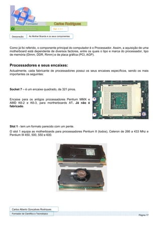 Ref. 1.1.1


 Designação:      As Mother Boards e os seus componentes




Como já foi referido, o componente principal do computador é o Processador. Assim, a aquisição de uma
motherboard está dependente de diversos factores, entre os quais o tipo e marca do processador, tipo
de memória (Dimm, DDR, Rimm) e de placa gráfica (PCI, AGP).


Processadores e seus encaixes:
Actualmente, cada fabricante de processadores possui os seus encaixes específicos, sendo os mais
importantes os seguintes:




Socket 7 – é um encaixe quadrado, de 321 pinos.


Encaixe para os antigos processadores Pentium MMX e
AMD K6-2 e K6-3, para mortherboards AT. Já não é
fabricado.




Slot 1 - tem um formato parecido com um pente.
O slot 1 equipa as motherboards para processadores Pentium II (todos), Celeron de 266 a 433 Mhz e
Pentium III 450, 500, 550 e 600.




 Carlos Alberto Gonçalves Rodrigues
 Formador de Cientifico e Tecnológico
                                                                                             Página 17
 