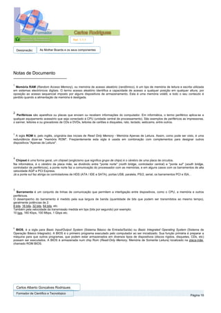 Ref. 1.1.1


    Designação:      As Mother Boards e os seus componentes




Notas de Documento

1
  Memória RAM (Random Access Memory), ou memória de acesso aleatório (randômico), é um tipo de memória de leitura e escrita utilizada
em sistemas electrónicos digitais. O termo acesso aleatório identifica a capacidade de acesso a qualquer posição em qualquer altura, por
oposição ao acesso sequencial imposto por alguns dispositivos de armazenamento. Esta é uma memória volátil, e todo o seu conteúdo é
perdido quando a alimentação da memória é desligada.




2
   Periféricos são aparelhos ou placas que enviam ou recebem informações do computador. Em informática, o termo periférico aplica-se a
qualquer equipamento acessório que seja conectado à CPU (unidade central de processamento). São exemplos de periféricos as impressoras,
o sanner, leitores e ou gravadores de CDs e DVDs, leitores de cartões e disquetes, rato, teclado, webcams, entre outros.



3
  A sigla ROM é, pelo inglês, originária das iniciais de Read Only Memory - Memória Apenas de Leitura. Assim, como pode ser visto, é uma
redundância dizer-se "memória ROM". Freqüentemente esta sigla é usada em combinação com complementos para designar outros
dispositivos "Apenas de Leitura":




4
  Chipset é uma forma geral, um chipset (anglicismo que significa grupo de chips) é o cérebro de uma placa de circuitos.
Na informática, é o cérebro da placa mãe, se dividindo entre "ponte norte" (north bridge, controlador central) e "ponte sul" (south bridge,
controlador de periféricos), a ponte norte faz a comunicação do processador com as memórias, e em alguns casos com os barramentos de alta
velocidade AGP e PCI Express.
Já a ponte sul faz abriga os controladores de HDS (ATA / IDE e SATA), portas USB, paralela, PS/2, serial, os barramentos PCI e ISA, .




5
  Barramento é um conjunto de linhas de comunicação que permitem a interligação entre dispositivos, como o CPU, a memória e outros
periféricos.
O desempenho do barramento é medido pela sua largura de banda (quantidade de bits que podem ser transmitidos ao mesmo tempo),
geralmente potências de 2:
8 bits, 16 bits, 32 bits, 64 bits, etc.
Também pela velocidade da transmissão medida em bps (bits por segundo) por exemplo:
10 bps, 160 Kbps, 100 Mbps, 1 Gbps etc.




6
  BIOS, é a sigla para Basic Input/Output System (Sistema Básico de Entrada/Saída) ou Basic Integrated Operating System (Sistema de
Operação Básico Integrado). A BIOS é o primeiro programa executado pelo computador ao ser inicializado. Sua função primária é preparar a
máquina para que outros programas, que podem estar armazenados em diversos tipos de dispositivos (discos rígidos, disquetes, CDs, etc)
possam ser executados. A BIOS é armazenada num chip Rom (Read-Only Memory, Memória de Somente Leitura) localizado na placa-mãe,
chamado ROM BIOS.




    Carlos Alberto Gonçalves Rodrigues
    Formador de Cientifico e Tecnológico
                                                                                                                                 Página 19
 