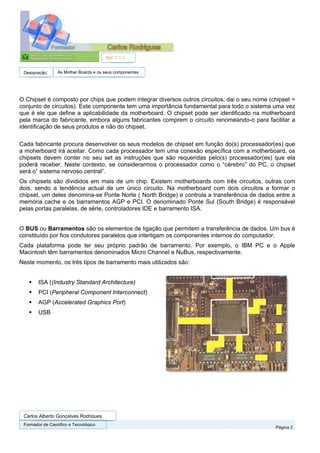 Ref. 1.1.1


 Designação:      As Mother Boards e os seus componentes




O Chipset é composto por chips que podem integrar diversos outros circuitos, dai o seu nome (chipset =
conjunto de circuitos). Este componente tem uma importância fundamental para todo o sistema uma vez
que é ele que define a aplicabilidade da motherboard. O chipset pode ser identificado na motherboard
pela marca do fabricante, embora alguns fabricantes comprem o circuito renomeando-o para facilitar a
identificação de seus produtos e não do chipset.

Cada fabricante procura desenvolver os seus modelos de chipset em função do(s) processador(es) que
a moherboard irá aceitar. Como cada processador tem uma conexão específica com a motherboard, os
chipsets devem conter no seu set as instruções que são requeridas pelo(s) processador(es) que ela
poderá receber. Neste contexto, se considerarmos o processador como o “cérebro” do PC, o chipset
será o” sistema nervoso central”.
Os chipsets são divididos em mais de um chip. Existem motherboards com três circuitos, outras com
dois, sendo a tendência actual de um único circuito. Na motherboard com dois circuitos a formar o
chipset, um deles denomina-se Ponte Norte ( North Bridge) e controla a transferência de dados entre a
memória cache e os barramentos AGP e PCI. O denominado Ponte Sul (South Bridge) é responsável
pelas portas paralelas, de série, controladores IDE e barramento ISA.


O BUS ou Barramentos são os elementos de ligação que permitem a transferência de dados. Um bus é
constituído por fios condutores paralelos que interligam os componentes internos do computador.
Cada plataforma pode ter seu próprio padrão de barramento. Por exemplo, o IBM PC e o Apple
Macintosh têm barramentos denominados Micro Channel e NuBus, respectivamente.
Neste momento, os três tipos de barramento mais utilizados são:


        ISA ((Industry Standard Architecture)
        PCI (Peripheral Component Interconnect)
        AGP (Accelerated Graphics Port)
        USB




 Carlos Alberto Gonçalves Rodrigues
 Formador de Cientifico e Tecnológico
                                                                                              Página 2
 