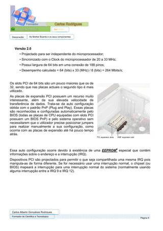 Ref. 1.1.1


 Designação:      As Mother Boards e os seus componentes




   Versão 2.0
        • Projectado para ser independente do microprocessador;
        • Sincronizado com o Clock do microprocessador de 20 a 33 MHz;
        • Possui largura de 64 bits em uma conexão de 188 pinos;
        • Desempenho calculado = 64 (bits) x 33 (MHz) / 8 (bits) = 264 Mbits/s;


Os slots PCI de 64 bits são um pouco maiores que os de
32, sendo que nas placas actuais o segundo tipo é mais
utilizado.
As placas de expansão PCI possuem um recurso muito
interessante, além da sua elevada velocidade de
transferência de dados. Trata-se da auto configuração
obtida com o padrão PnP (Plug and Play). Essas placas
são reconhecidas e configuradas automaticamente pelo
BIOS (todas as placas de CPU equipadas com slots PCI
possuem um BIOS PnP) e pelo sistema operativo sem
necessitarem que o utilizador precise posicionar jumpers
para realizar manualmente a sua configuração, como
ocorria com as placas de expansão até há pouco tempo
atrás.



Essa auto configuração ocorre devido à existência de uma EEPROM9 especial que contém
informações sobre o endereço e a interrupção (IRQ).
Dispositivos PCI são projectados para permitir o que seja compartilhada uma mesma IRQ pois
manipula-as de forma diferente. Se for necessário usar uma interrupção normal, o chipset (ou
BIOS) mapeará a interrupção para uma interrupção normal do sistema (normalmente usando
alguma interrupção entre a IRQ 9 e IRQ 12).




 Carlos Alberto Gonçalves Rodrigues
 Formador de Cientifico e Tecnológico
                                                                                     Página 5
 