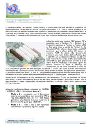 Ref. 1.1.1


 Designação:      As Mother Boards e os seus componentes




O barramento AGP ( Accelerated Graphics Port ) foi criado pela Intel para resolver os problemas de
desempenho das placas gráficas 3D que utilizam o barramento PCI. Como o uso de softwares e do
computador em geral estão cada vez mais explorando áreas antes não utilizadas, como aceleração 3D e
vídeos de alta qualidade, tanto o processador como o chipset de vídeo precisam processar mais e mais
informações. O barramento PCI está alcançando os seus limites de performance nessas aplicações.


                                                  A Intel somente criou chipsets AGP para os PC´s
                                                  equipados com o Pentium Pro , Pentium II e
                                                  Pentium III, deixando o Pentium e Pentium MMX
                                                  de fora para forçar a venda do Pentium II. Os
                                                  chipsets AGP têm a função de controlar o slot AGP
                                                  permitindo que a placa gráfica 3D acesse a
                                                  memória RAM da placa mãe directamente
                                                  permitindo uma maior de taxa de transferência que
                                                  o slot PCI e um uso dessa memória de acordo com
                                                  suas necessidades, sendo a RAM dinamicamente
                                                  compartilhada pelo processador principal e o de
                                                  vídeo. AGP foi introduzido no mercado a partir do
                                                  terceiro trimestre de 1997. A diferença de
                                                  desempenho só se torna importante a favor do
AGP, em gráficos gerados em alta resolução, 1028x768. O uso de uma placa ou outra não difere em
desempenho se a resolução utilizada for 640x480, onde operam a maioria das aplicações de escritório.
Outros fabricantes (VIA, ASUS, SOYO, ALi, etc.) também desenvolveram chipsets com suporte para o
barramento AGP para serem usados em motherboards soquet 7, soquet Super 7 e também slot 1.
A maioria das placas gráficas actuais são fabricadas com versão AGP. É cada vez mais raro ver placas
gráficas PCI. A maior vantagem do AGP é ser exclusivo da placa gráfica, ao contrário do PCI, que é
compartilhado por todos os periféricos instalados em slots PCI. O uso do conector AGP, liberta um slot
PCI para outro uso.


A taxa de transferência básica é calculada em 264 MB/s
( 66.000.000 x 32 / 8 ) denominada Modo x 1.
        Modo x 2 é conseguido com o barramento
        externo comunicando-se com a memória RAM a
        100 MHz (100.000.000 x 64 / 8 = 800 MB/s),
        permitindo uma largura de banda maior que o
        barramento PCI que é igual a 528 MB/s.
        Modo x 4 ( 1 GB/s ) está a ser implantado
        actualmente, equipando já algumas placas.




 Carlos Alberto Gonçalves Rodrigues
 Formador de Cientifico e Tecnológico
                                                                                              Página 6
 
