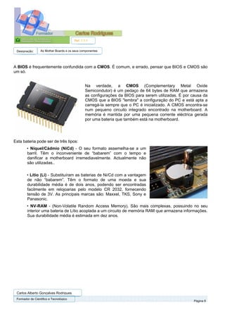Ref. 1.1.1


 Designação:      As Mother Boards e os seus componentes




A BIOS é frequentemente confundida com a CMOS. É comum, e errado, pensar que BIOS e CMOS são
um só.


                                                Na verdade, a CMOS (Complementary Metal Oxide
                                                Semicondutor) é um pedaço de 64 bytes de RAM que armazena
                                                as configurações da BIOS para serem utilizadas. É por causa da
                                                CMOS que a BIOS "lembra" a configuração do PC e está apta a
                                                carregá-la sempre que o PC é inicializado. A CMOS encontra-se
                                                num pequeno circuito integrado encontrado na motherboard. A
                                                memória é mantida por uma pequena corrente eléctrica gerada
                                                por uma bateria que também está na motherboard.




Esta bateria pode ser de três tipos:
        • Níquel/Cádmio (NiCd) - O seu formato assemelha-se a um
        barril. Têm o inconveniente de “babarem” com o tempo e
        danificar a motherboard irremediavelmente. Actualmente não
        são utilizadas..

        • Lítio (Li) - Substituíram as baterias de Ni/Cd com a vantagem
        de não “babarem”. Têm o formato de uma moeda e sua
        durabilidade média é de dois anos, podendo ser encontradas
        facilmente em relojoarias pelo modelo CR 2032, fornecendo
        tensão de 3V. As principais marcas são: Maxxel, TKS, Sony e
        Panasonic.
        • NV-RAM - (Non-Volatile Random Access Memory). São mais complexas, possuindo no seu
        interior uma bateria de Lítio acoplada a um circuito de memória RAM que armazena informações.
        Sua durabilidade média é estimada em dez anos.




 Carlos Alberto Gonçalves Rodrigues
 Formador de Cientifico e Tecnológico
                                                                                                       Página 8
 