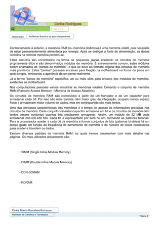 Ref. 1.1.1


 Designação:      As Mother Boards e os seus componentes




Contrariamente à anterior, a memória RAM (ou memória dinâmica) é uma memória volátil, pois necessita
de estar permanentemente alimentada por energia. Após se desligar a fonte de alimentação, os dados
contidos na referida memória perdem-se.
Estes circuitos são encontrados na forma de pequenas placas contendo os circuitos de memória
propriamente ditos e são denominados módulos de memória. É extremamente comum, estes módulos
serem chamados de "pentes de memória", o que se deve ao formato original dos circuitos de memória
mais primitivos. Estes "pentes" possuem encaixes para fixação na motherboard na forma de pinos um
tanto longos, lembrando a aparência de um pente realmente.
Já o termo "banco de memória" especifica um ou mais slots para encaixe dos módulos de memória,
existentes na motherboard.
Nos computadores pessoais vamos encontrar as memórias voláteis formando o conjunto de memória
RAM (Random Access Memory - Memória de Acesso Aleatório).
Os circuitos da memória RAM são construídos a partir de um transistor e de um capacitor para
armazenar cada bit. Por isso são mais baratos, têm maior grau de integração, ocupam menos espaço
físico e armazenam maior volume de dados, mas em contrapartida são mais lentos.
Uma das principais características das memórias é o tempo de acesso às informações gravadas nos
circuitos de memória. Cada conjunto transistor-capacitor armazena um bit e os circuitos de memória têm
tantos desses conjuntos quantos bits precisarem armazenar. Assim, um módulo de 32 MB pode
armazenar 268.435.456 bits. Cada bit é representado por zero ou um, formando as palavras binárias.
Para o processador aceder a cada bit da memória e formar conjuntos de bits (palavras binárias) há um
tempo gasto em função da frequência do barramento de memória e do número de ciclos necessários
para aceder e transferir os dados.
Existem diversos padrões de memória RAM, os quais iremos desenvolver com mais detalhe nas
páginas. Os mais utilizados actualmente são:




        • SIMM (Single Inline Module Memory)


        • DIMM (Double Inline Module Memory)


        • DDR-SDRAM


        • RDRAM




 Carlos Alberto Gonçalves Rodrigues
 Formador de Cientifico e Tecnológico
                                                                                              Página 9
 