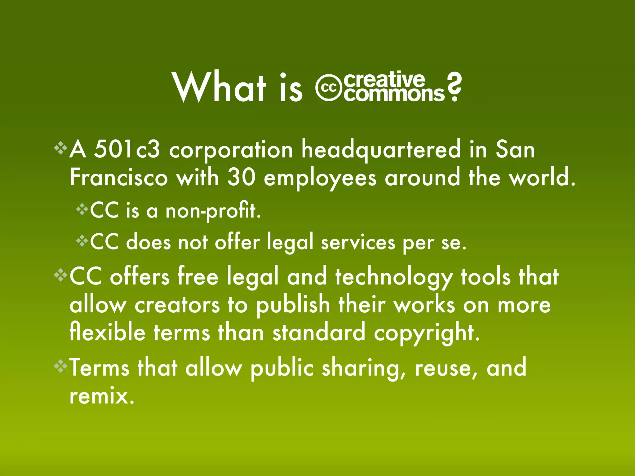 What is        C?
A 501c3 corporation headquartered in San
 Francisco with 30 employees around the world.
  CC is a non-proﬁt.
  CC does not offer legal services per se.

CC  offers free legal and technology tools that
 allow creators to publish their works on more
 ﬂexible terms than standard copyright.
Terms that allow public sharing, reuse, and
 remix.
 