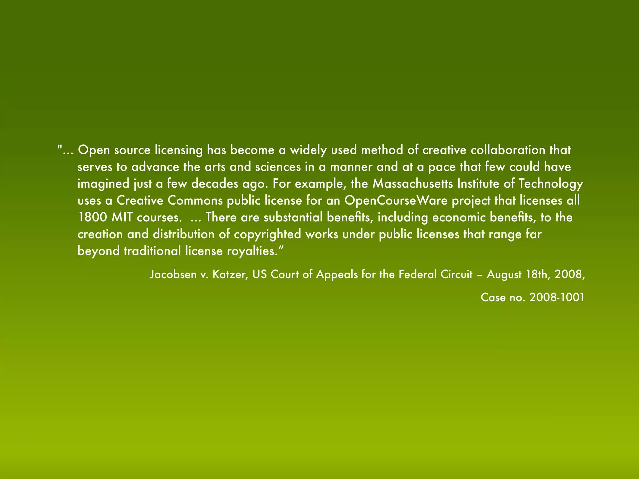 "... Open source licensing has become a widely used method of creative collaboration that
     serves to advance the arts and sciences in a manner and at a pace that few could have
     imagined just a few decades ago. For example, the Massachusetts Institute of Technology
     uses a Creative Commons public license for an OpenCourseWare project that licenses all
     1800 MIT courses. ... There are substantial beneﬁts, including economic beneﬁts, to the
     creation and distribution of copyrighted works under public licenses that range far
     beyond traditional license royalties.”
                Jacobsen v. Katzer, US Court of Appeals for the Federal Circuit – August 18th, 2008,

                                                                               Case no. 2008-1001
 