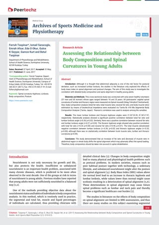 vv
Archives of Sports Medicine and
Physiotherapy
DOI CC By
010
Medical Group
Citation: Taspinar F, Saracoglu I, Afsar E, Okur EO, Seyyar GK, et al. (2017) Assessing the Relationship between Body Composition and Spinal Curvatures in Young
Adults. Arch Sports Med Physiother 2(1): 010-015.
Research Article
Assessing the Relationship between
Body Composition and Spinal
Curvatures in Young Adults
Ferruh Taspinar*, Ismail Saracoglu,
Emrah Afsar, Eda O Okur, Gulce
K Seyyar, Gamze Kurt and Betul
Taspinar
Department of Physiotherapy and Rehabilitation,
School of Health Science, Dumlupinar University,
43100 Kutahya, Turkey
Dates: Received: 07 April, 2017; Accepted: 31 May,
2017; Published: 01 June, 2017
*Corresponding author: Ferruh Taspinar, Depart-
ment of Physiotherapy and Rehabilitation, School of
Health Science, Dumlupinar University, Campus of
Evliya Celebi, 43100, Kutahya, Turkey, Tel: +90 0274
265 20 31 (3611); Fax: +90 0 274 265 21 91; E-mail:
Keywords: Spinal curvature; Kyphosis; Lordosis;
Body composition; Posture
https://www.peertechz.com
Introduction
Nourishment is not only necessary for growth and life,
but also protects the health. Insufﬁcient or unbalanced
nourishment is an important health problem, associated with
many chronic diseases, which is predicted to be more often
observed in the next decade. One of the groups at risk in terms
of nourishment is young adults. Previous studies have reported
that young adults were not sufﬁciently nourished in a balanced
way [1,2].
One of the methods providing objective data about the
nourishmentstatusandhabitsofindividualsisbodycomposition
analysis. In this method, which is routinely used in practice,
the segmental and total fat, muscle and liquid percentages
of individuals are calculated, thus providing clinicians with
detailed clinical data [3]. Changes in body composition might
lead to many physical and physiological health problems such
as postural problems. In modern societies, reasons such as
poor habitual posture together with technology, a sedentary
lifestyle, and unbalanced nourishment might alter the posture
and spinal alignment [4]. Body Mass Index (BMI) values above
the normal level lead to an increase in thoracic kyphosis and
lumbar lordosis, while values lower than normal might cause
scoliosis resulting in a deterioration of spinal alignment [5,6].
These deteriorations in spinal alignment may cause future
spinal problems such as lumbar and neck pain and thereby
become a signiﬁcant healthcare cost burden [7].
The studies in literature on the effects of body composition
on spinal alignment are limited to BMI assessments, and thus
there are many studies on this subject examining segmental
Abstract
Introduction: Although it is thought that abdominal adiposity is one of the risk factor for postural
deviation, such as increased lumbar lordosis, the studies in the literature only explored the effects of
body mass index on spinal alignment and postural changes. The aim of this study was to investigate the
correlation with detailed body composition and spine alignment in healthy young adults.
Materials and Methods: This cross-sectional study was conducted with sixty seven healthy volunteers
(37 men and 30 women) whose ages ranged between 18 and 25 years. All participants’ sagittal spinal
curvatures of lumbar and thoracic region were measured via Spinal mouse® (Idiag, Fehraltorf, Switzerland).
Also, body composition analysis (total fat ratio, total muscle ratio, visceral fat ratio, and body muscle ratio)
estimation by means of bioelectrical impedance were evaluated via Tanita Bc 418 Ma Segmental Body
Composition Analyzer (Tanita, Japan). Pearson’s correlation was used to analysis among the variables.
Results: The mean lumbar lordosis and thoracic kyphosis angles were 21.02°±9.39, 41.50°±7.97,
respectively. Statistically analysis showed a signiﬁcant positive correlation between total fat ratio and
lumbar lordosis angle (r=0.28, p=0.02). Similarly, there was a positive correlation between visceral fat ratio
and lumbar lordosis angle (r=0.27, p=0.03). The thoracic kyphosis angle showed also positive correlation
with total fat ratio (r=0.33, p=0.00) and visceral fat ratio (r=0.40, p=0.01). The total muscle ratioshowed
negative correlation between lumbar lordosis (r=-0.28, p=0.02) and thoracic kyphosis angles (r=-0.33,
p=0.00), although there was no statistically correlation between trunk muscle ratio, lumbar and thoracic
curvatures (p>0.05).
Conclusion: The study demonstrated that an increase of fat ratio and decrease of muscle ratio in
abdominal region or whole body shifts the spinal alignment which may adversely affect the spinal loading.
Therefore, body composition should be taken into account in spine rehabilitation.
 