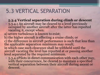 5.3 VERTICAL SEPARATION
5.3.4 Vertical separation during climb or descent
• 5.3.4.1 An aircraft may be cleared to a level previously
occupied by another aircraft after the latter has reported
vacating it, except when:
a) severe turbulence is known to exist;
b) the higher aircraft is effecting a cruise climb; or
c) the difference in aircraft performance is such that less than
the applicable separation minimum may result;
in which case such clearance shall be withheld until the
aircraft vacating the level has reported at or passing another
level separated by the required minimum.
• 5.3.4.2Pilots in direct communication with each other may,
with their concurrence, be cleared to maintain a specified
vertical separation between their aircraft during ascent or
descent.
 