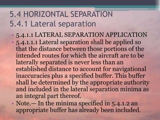 5.4 HORIZONTAL SEPARATION
5.4.1 Lateral separation
• 5.4.1.1 LATERAL SEPARATION APPLICATION
• 5.4.1.1.1 Lateral separation shall be applied so
that the distance between those portions of the
intended routes for which the aircraft are to be
laterally separated is never less than an
established distance to account for navigational
inaccuracies plus a specified buffer. This buffer
shall be determined by the appropriate authority
and included in the lateral separation minima as
an integral part thereof.
• Note.— In the minima specified in 5.4.1.2 an
appropriate buffer has already been included.
 