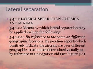 Lateral separation
• 5.4.1.2 LATERAL SEPARATION CRITERIA
AND MINIMA
• 5.4.1.2.1 Means by which lateral separation may
be applied include the following:
• 5.4.1.2.1.1 By reference to the same or different
geographic locations. By position reports which
positively indicate the aircraft are over different
geographic locations as determined visually or
by reference to a navigation aid (see Figure 5-1).
 